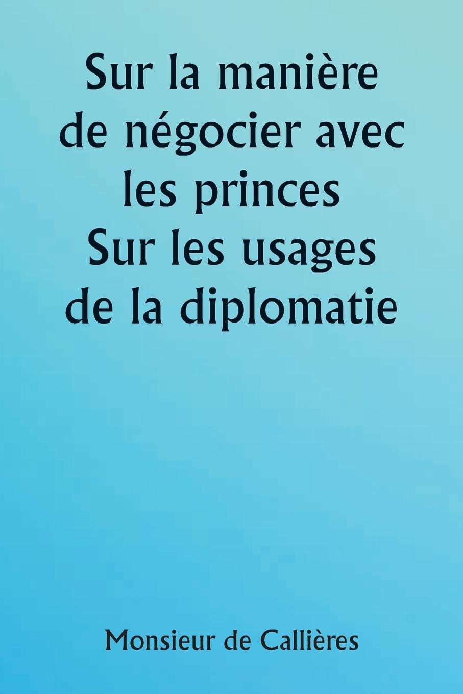 Book Sur la mani?re de négocier avec les princes.  Sur les usages de la diplomatie ; le choix des ministres et des envoyés ; et les qualités personnelles n 