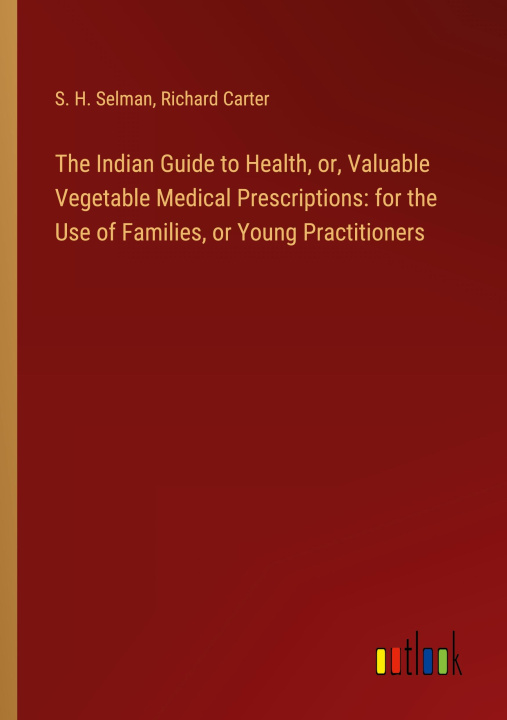 Kniha The Indian Guide to Health, or, Valuable Vegetable Medical Prescriptions: for the Use of Families, or Young Practitioners Richard Carter