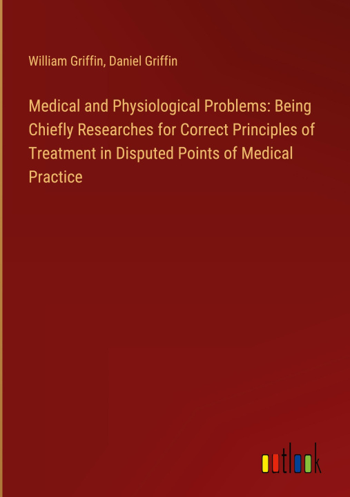 Kniha Medical and Physiological Problems: Being Chiefly Researches for Correct Principles of Treatment in Disputed Points of Medical Practice Daniel Griffin