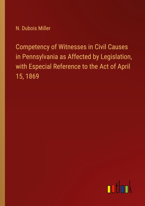 Könyv Competency of Witnesses in Civil Causes in Pennsylvania as Affected by Legislation, with Especial Reference to the Act of April 15, 1869 