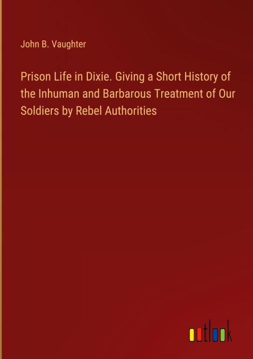 Kniha Prison Life in Dixie. Giving a Short History of the Inhuman and Barbarous Treatment of Our Soldiers by Rebel Authorities 