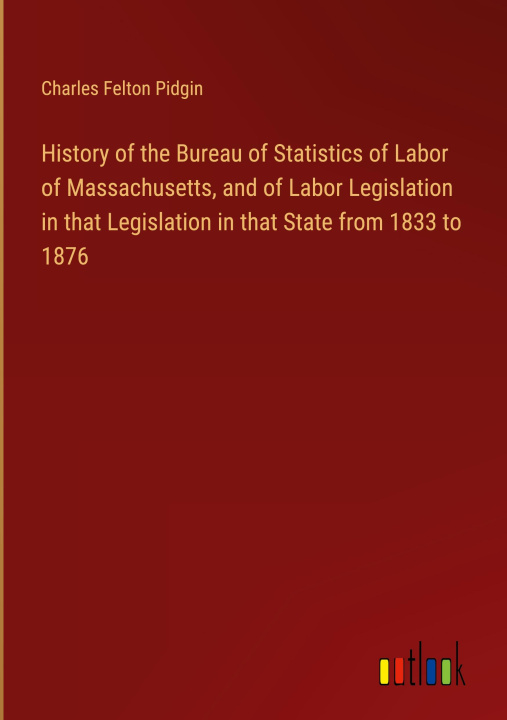 Buch History of the Bureau of Statistics of Labor of Massachusetts, and of Labor Legislation in that Legislation in that State from 1833 to 1876 