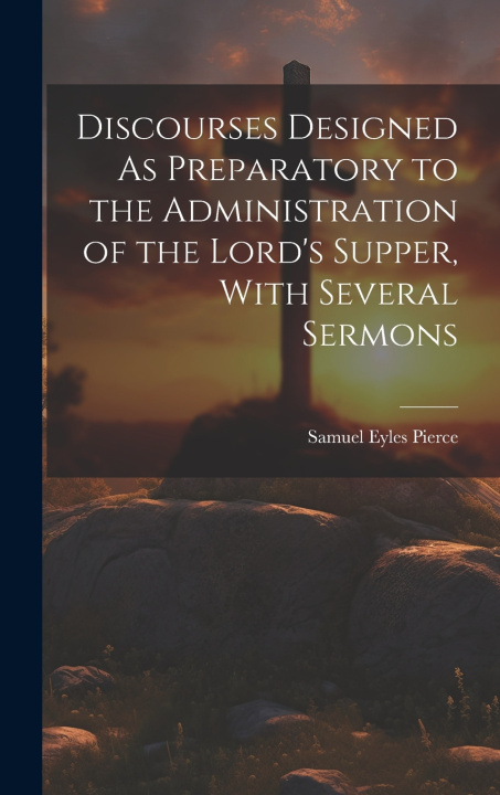 Kniha Discourses Designed As Preparatory to the Administration of the Lord's Supper, With Several Sermons Samuel Eyles Pierce
