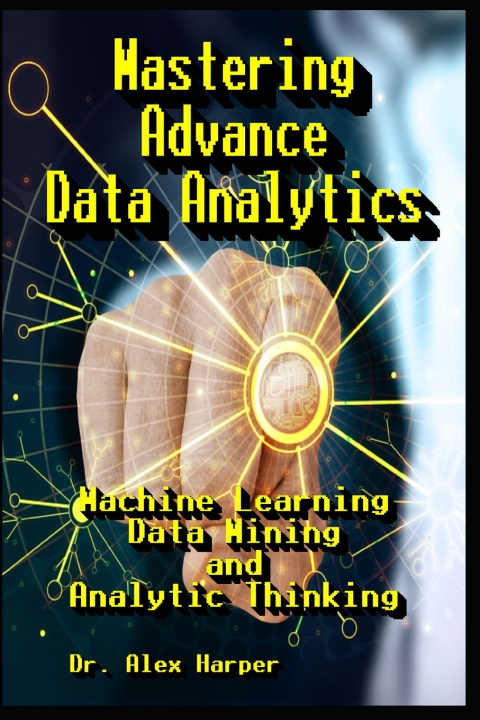 Knjiga Mastering Advance Data Analytics Machine Learning, Data Mining and Analytic Thinking Dr. Alex Harper