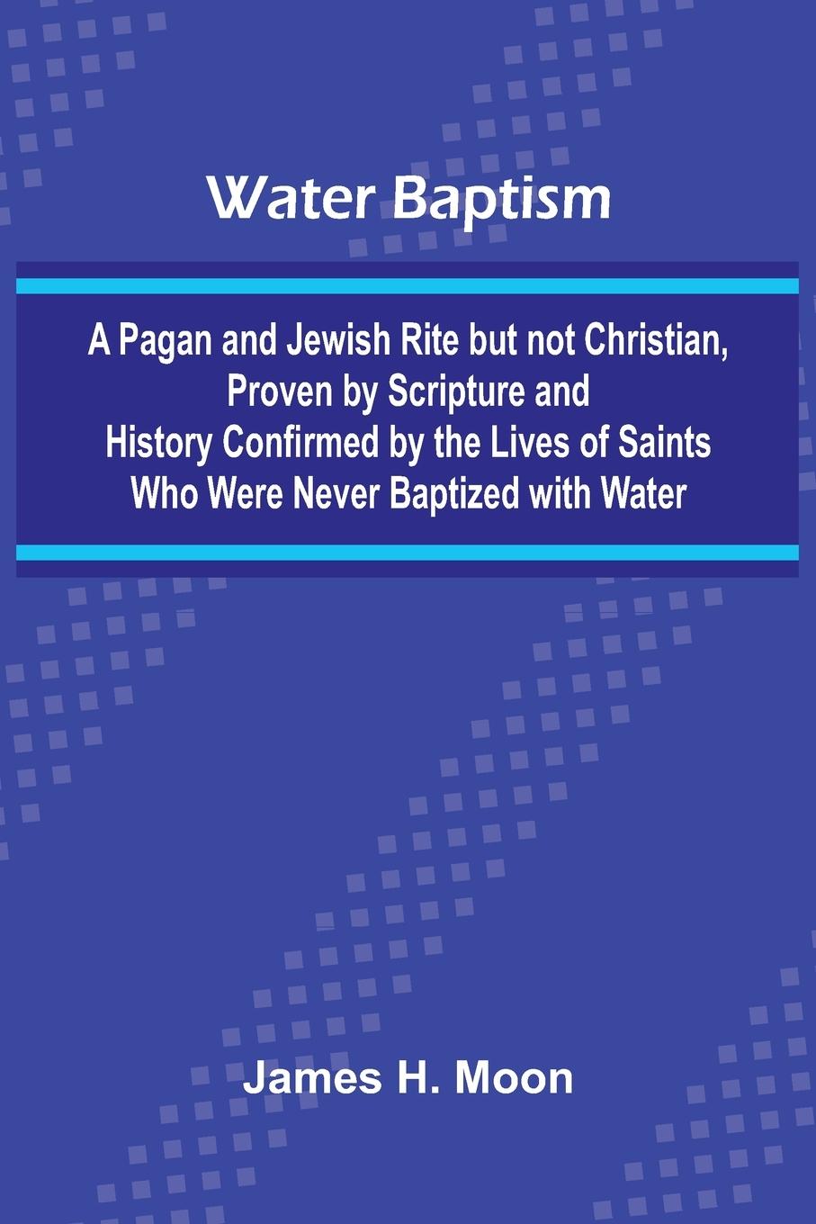 Kniha Water Baptism; A Pagan And Jewish Rite But Not Christian, Proven By Scripture And History Confirmed By The Lives Of Saints Who Were Never Baptized Wit James H. Moon