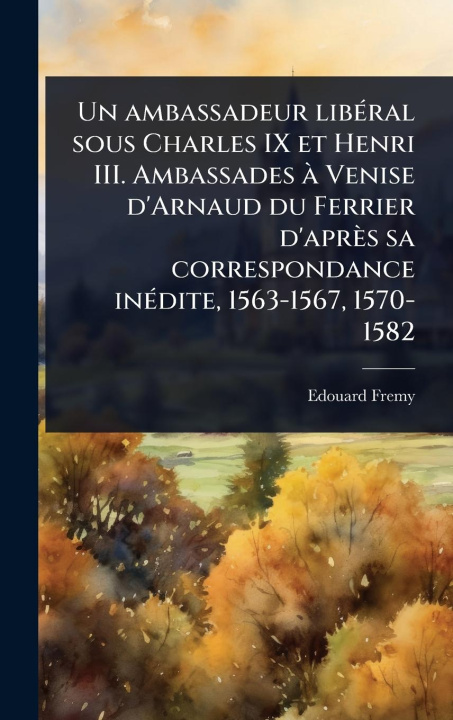 Kniha Un ambassadeur libÃ(c)ral sous Charles IX et Henri III. Ambassades Ã Venise d'Arnaud du Ferrier d'après sa correspondance inÃ(c)dite, 1563-1567, 1570- 