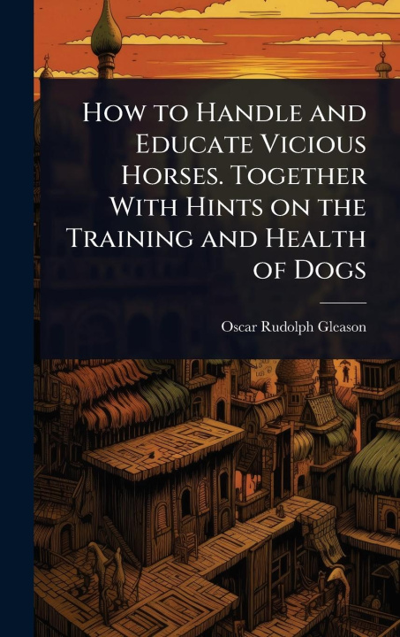 Kniha How to Handle and Educate Vicious Horses. Together With Hints on the Training and Health of Dogs 