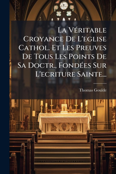 Kniha La VÃ(c)ritable Croyance De L'eglise Cathol. Et Les Preuves De Tous Les Points De Sa Doctr., FondÃ(c)es Sur L'ecriture Sainte... 