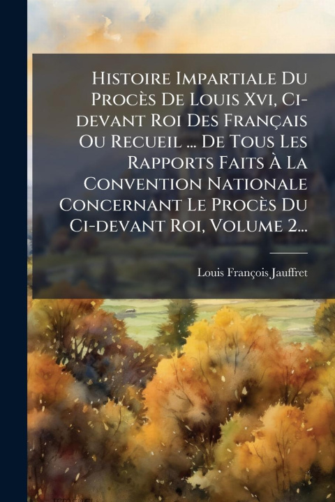 Kniha Histoire Impartiale Du Procès De Louis Xvi, Ci-devant Roi Des Français Ou Recueil ... De Tous Les Rapports Faits Ã La Convention Nationale Conce 