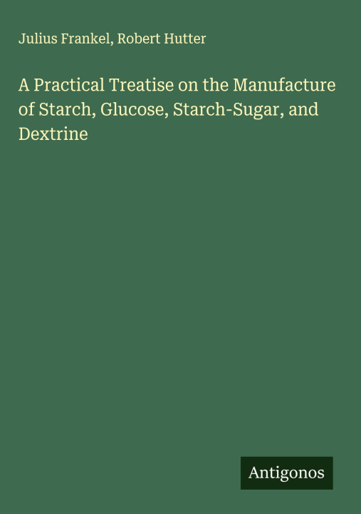 Kniha A Practical Treatise on the Manufacture of Starch, Glucose, Starch-Sugar, and Dextrine Robert Hutter
