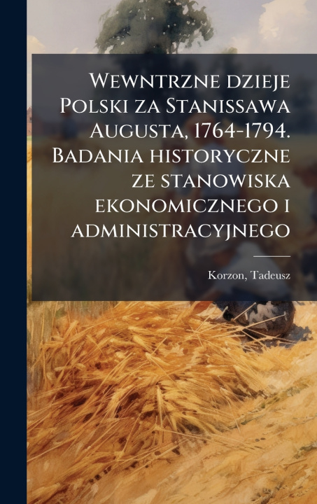 Kniha Wewntrzne dzieje Polski za Stanissawa Augusta, 1764-1794. Badania historyczne ze stanowiska ekonomicznego i administracyjnego Tadeusz Korzon