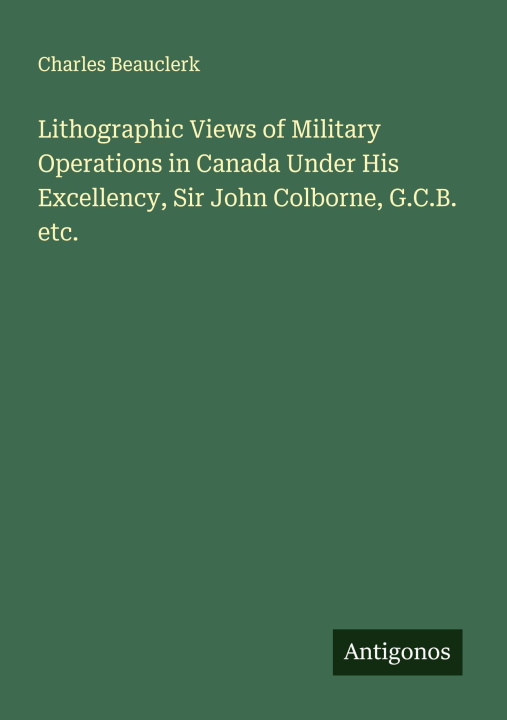 Kniha Lithographic Views of Military Operations in Canada Under His Excellency, Sir John Colborne, G.C.B. etc. 