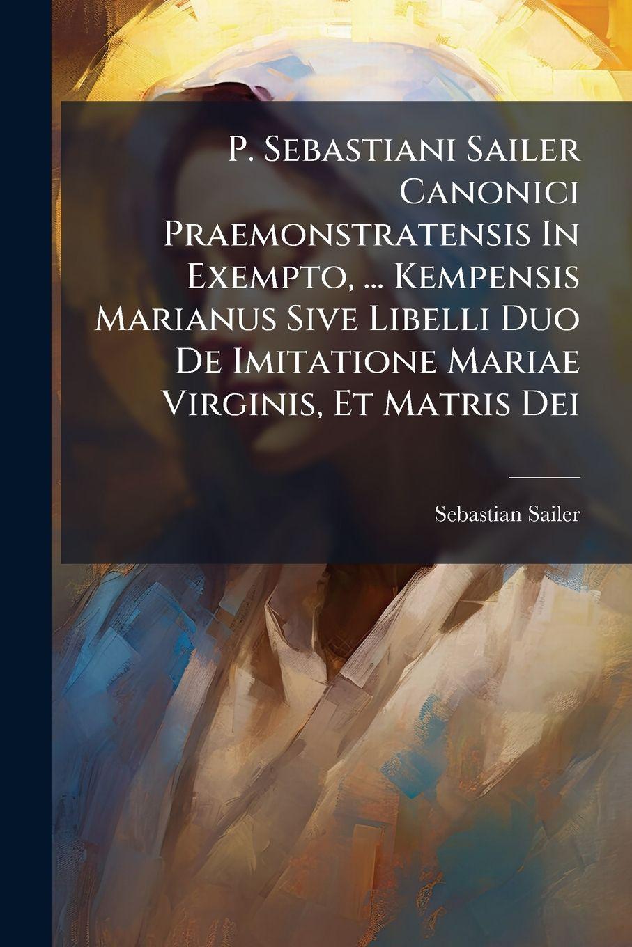 Kniha P. Sebastiani Sailer Canonici Praemonstratensis In Exempto, ... Kempensis Marianus Sive Libelli Duo De Imitatione Mariae Virginis, Et Matris Dei Sebastian Sailer