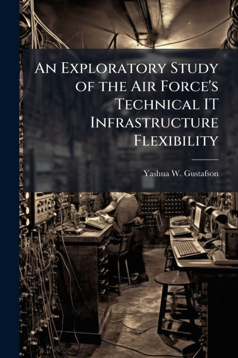 Kniha An Exploratory Study of the Air Force's Technical IT Infrastructure Flexibility Yashua W. Gustafson
