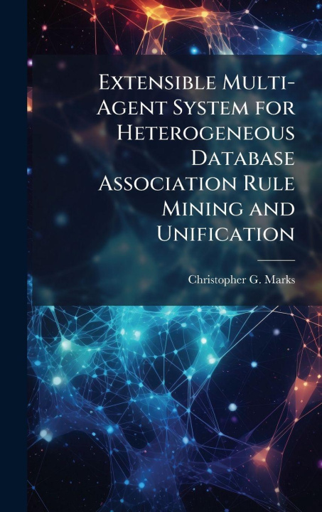 Kniha Extensible Multi-Agent System for Heterogeneous Database Association Rule Mining and Unification Christopher G. Marks