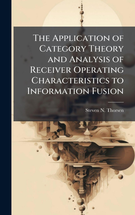 Kniha The Application of Category Theory and Analysis of Receiver Operating Characteristics to Information Fusion Steven N. Thorsen