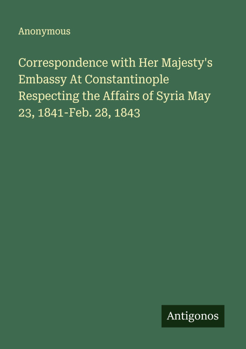Kniha Correspondence with Her Majesty's Embassy At Constantinople Respecting the Affairs of Syria May 23, 1841-Feb. 28, 1843 