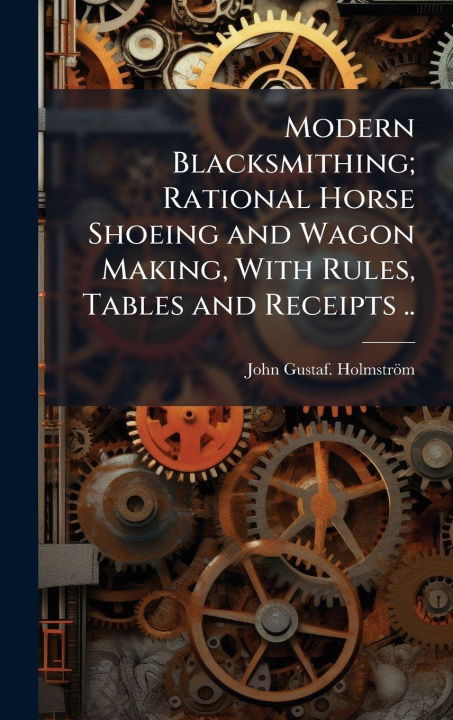Kniha Modern Blacksmithing; Rational Horse Shoeing and Wagon Making, With Rules, Tables and Receipts .. John Gustaf. HolmstrÃ¶m