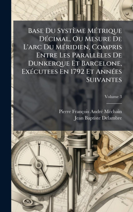 Kniha Base Du Système MÃ(c)trique DÃ(c)cimal, Ou Mesure De L'arc Du MÃ(c)ridien, Compris Entre Les Parallèles De Dunkerque Et Barcelone, ExÃ(c)cutees En 179 Jean-Baptiste Delambre