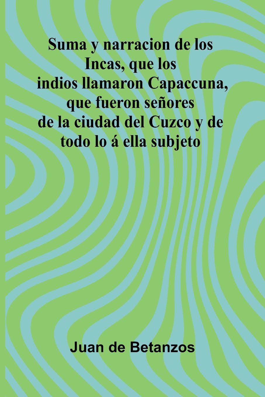 Kniha Suma Y Narracion De Los Incas, Que Los Indios Llamaron Capaccuna, Que Fueron Se ores De La Ciudad Del Cuzco Y De Todo Lo Ella Subjeto Juan de Betanzos