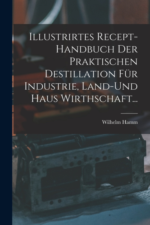 Kniha Illustrirtes Recept-Handbuch Der Praktischen Destillation Für Industrie, Land-Und Haus Wirthschaft... Wilhelm Hamm