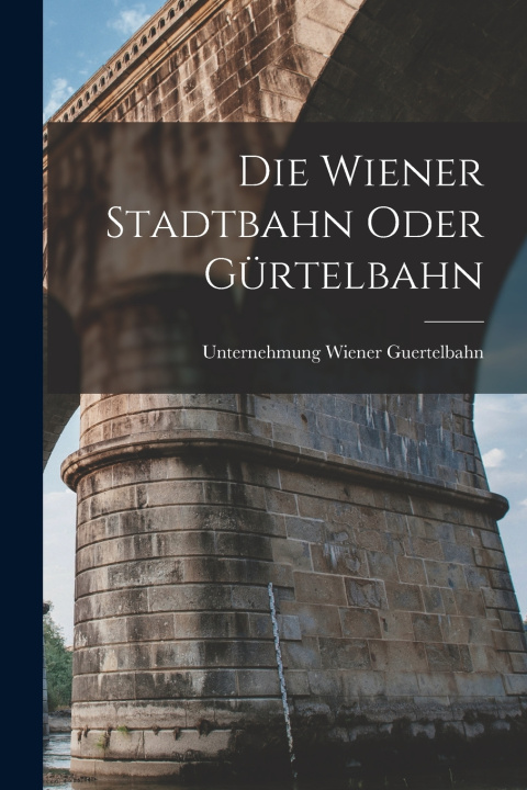 Kniha Die Wiener Stadtbahn oder Gürtelbahn Unternehmung Wiener Guertelbahn