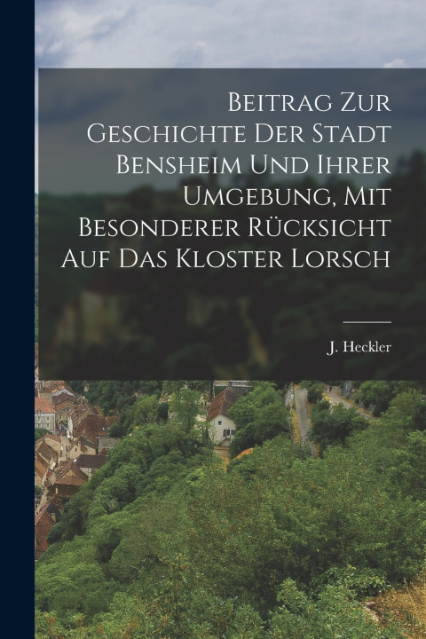 Kniha Beitrag zur Geschichte der Stadt Bensheim und ihrer Umgebung, mit besonderer Rücksicht auf das Kloster Lorsch J. Heckler