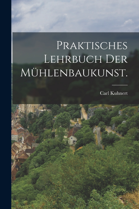 Kniha Praktisches Lehrbuch der Mühlenbaukunst. Carl Kuhnert
