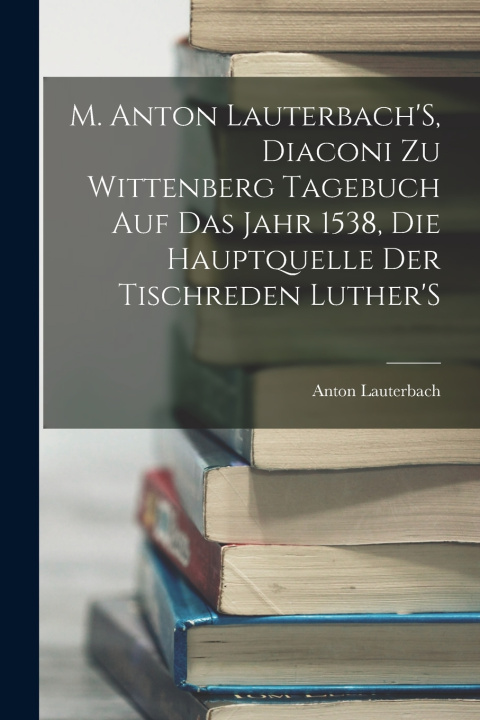 Kniha M. Anton Lauterbach'S, Diaconi Zu Wittenberg Tagebuch Auf Das Jahr 1538, Die Hauptquelle Der Tischreden Luther'S Anton Lauterbach