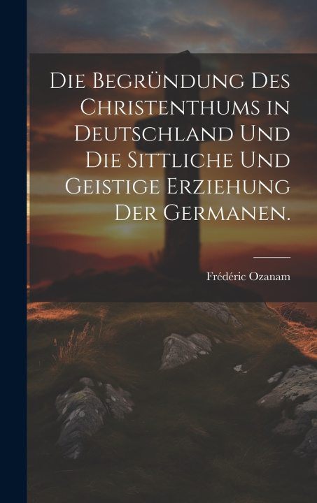 Kniha Die Begründung des Christenthums in Deutschland und die sittliche und geistige Erziehung der Germanen. Frédéric Ozanam
