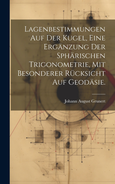 Kniha Lagenbestimmungen auf der Kugel, eine Ergänzung der sphärischen Trigonometrie, mit besonderer Rücksicht auf Geodäsie. Johann August Grunert