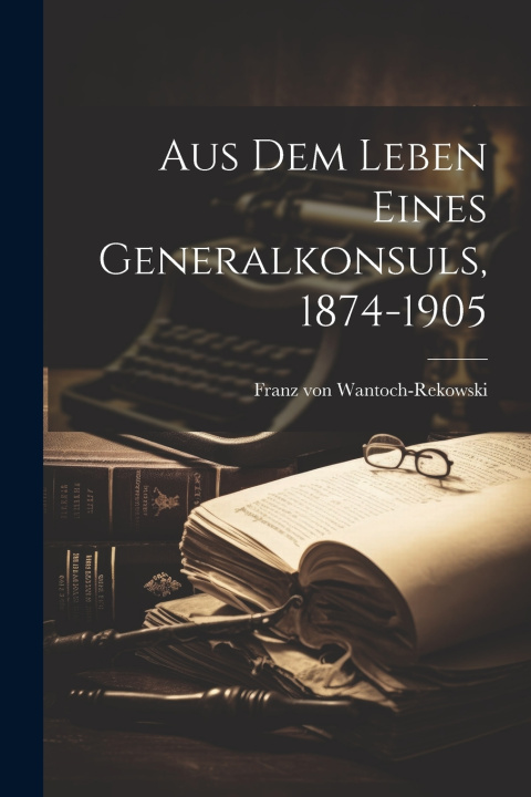 Kniha Aus Dem Leben Eines Generalkonsuls, 1874-1905 Franz von Wantoch-Rekowski
