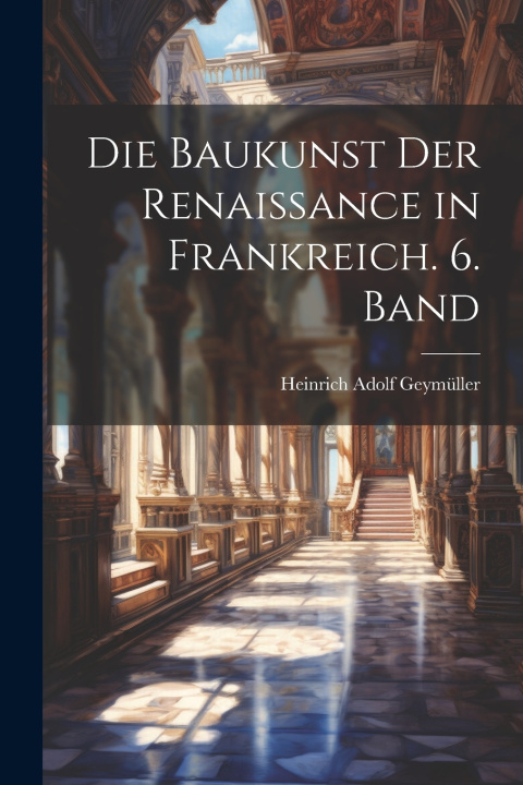 Knjiga Die Baukunst der Renaissance in Frankreich. 6. Band Heinrich Adolf Geymüller