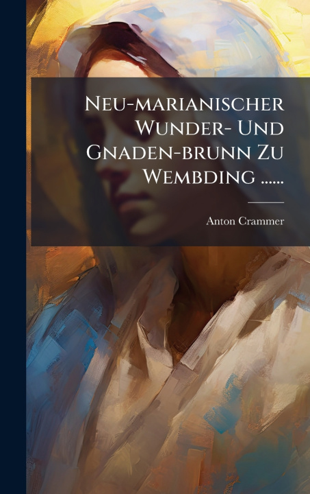 Knjiga Neu-marianischer Wunder- Und Gnaden-brunn Zu Wembding ...... Anton Crammer