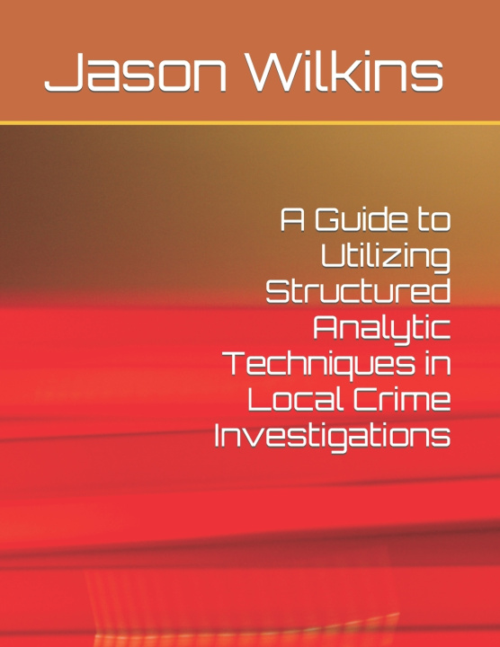 Kniha A Guide to Utilizing Structured Analytic Techniques in Local Crime Investigations Jason Wilkins