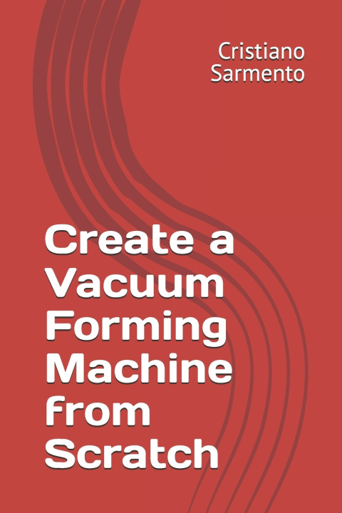 Knjiga Create a Vacuum Forming Machine from Scratch Cristiano Sarmento