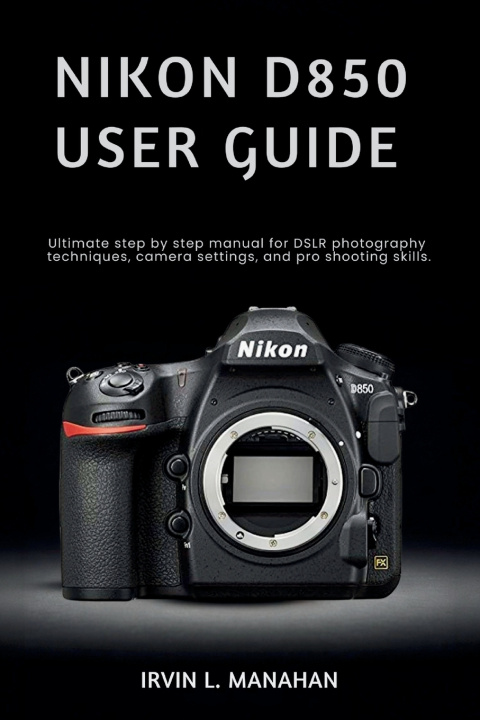 Knjiga NIKON D850 USER GUIDE IRVIN L. MANAHAN