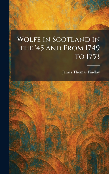 Kniha Wolfe in Scotland in the '45 and From 1749 to 1753 James Thomas Findlay